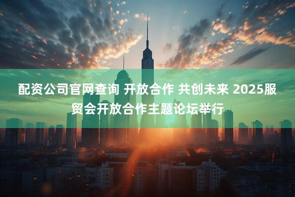 配资公司官网查询 开放合作 共创未来 2025服贸会开放合作主题论坛举行