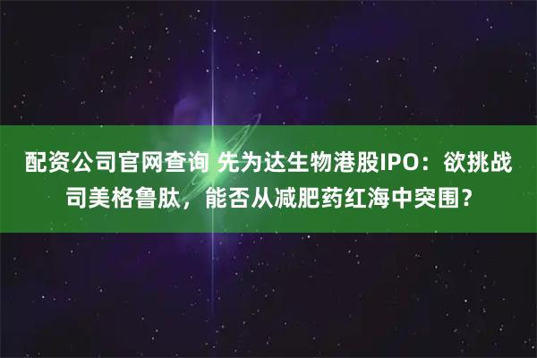 配资公司官网查询 先为达生物港股IPO：欲挑战司美格鲁肽，能否从减肥药红海中突围？