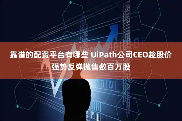 靠谱的配资平台有哪些 UiPath公司CEO趁股价强势反弹抛售数百万股