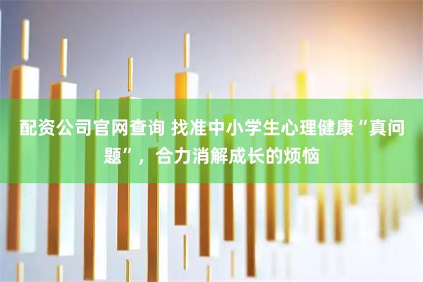 配资公司官网查询 找准中小学生心理健康“真问题”，合力消解成长的烦恼