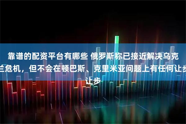 靠谱的配资平台有哪些 俄罗斯称已接近解决乌克兰危机，但不会在顿巴斯、克里米亚问题上有任何让步
