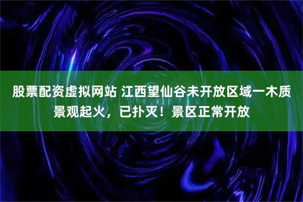 股票配资虚拟网站 江西望仙谷未开放区域一木质景观起火，已扑灭！景区正常开放