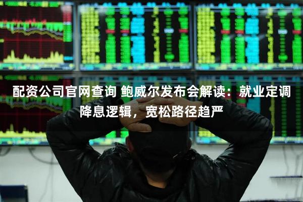 配资公司官网查询 鲍威尔发布会解读：就业定调降息逻辑，宽松路径趋严