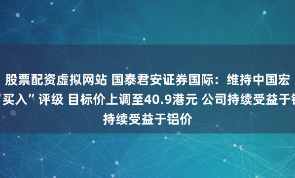 股票配资虚拟网站 国泰君安证券国际：维持中国宏桥“买入”评级 目标价上调至40.9港元 公司持续受益于铝价