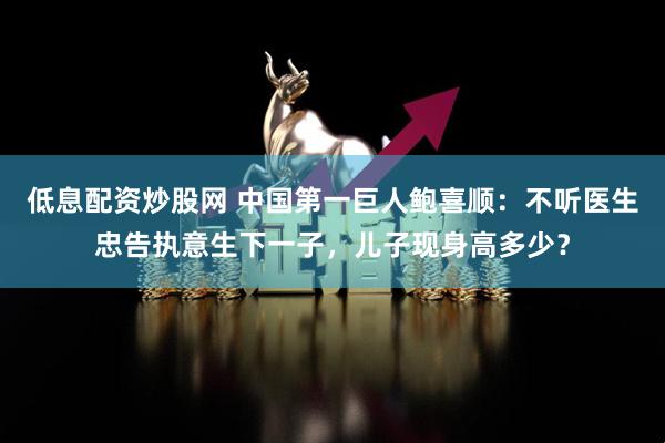 低息配资炒股网 中国第一巨人鲍喜顺：不听医生忠告执意生下一子，儿子现身高多少？