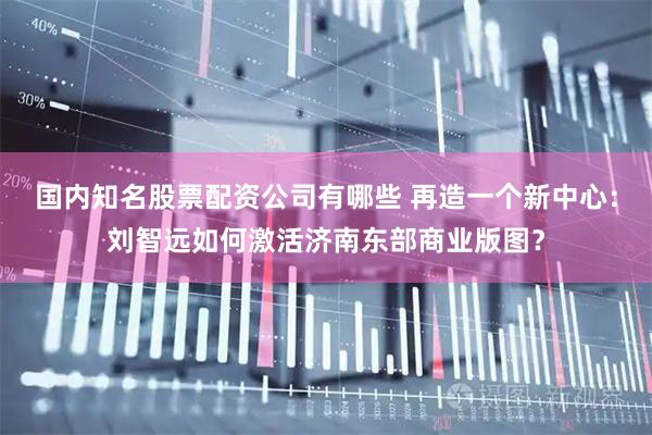国内知名股票配资公司有哪些 再造一个新中心：刘智远如何激活济南东部商业版图？