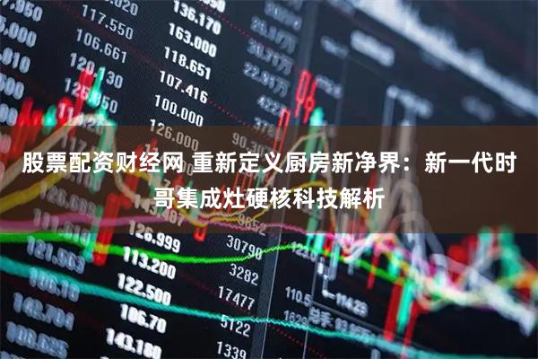 股票配资财经网 重新定义厨房新净界：新一代时哥集成灶硬核科技解析