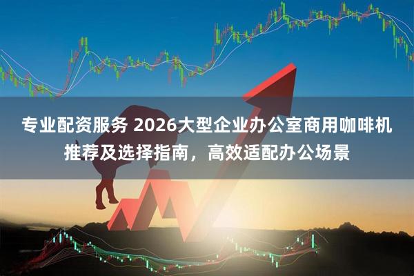 专业配资服务 2026大型企业办公室商用咖啡机推荐及选择指南，高效适配办公场景