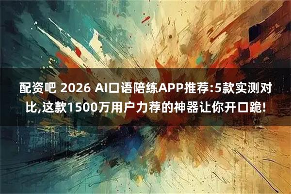 配资吧 2026 AI口语陪练APP推荐:5款实测对比,这款1500万用户力荐的神器让你开口跪!