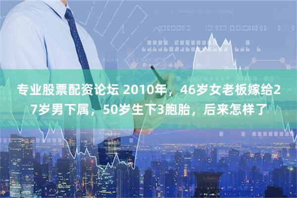 专业股票配资论坛 2010年，46岁女老板嫁给27岁男下属，50岁生下3胞胎，后来怎样了
