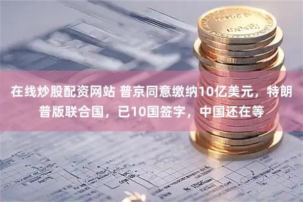 在线炒股配资网站 普京同意缴纳10亿美元，特朗普版联合国，已10国签字，中国还在等