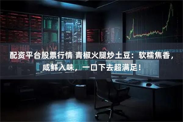 配资平台股票行情 青椒火腿炒土豆：软糯焦香，咸鲜入味，一口下去超满足！