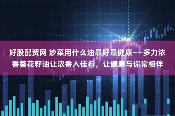 好股配资网 炒菜用什么油最好最健康——多力浓香葵花籽油让浓香入佳肴，让健康与你常相伴