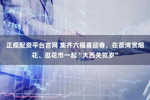 正规配资平台官网 集齐六福喜迎春，在荔湾赏烟花、逛花市一起“大西关贺岁”