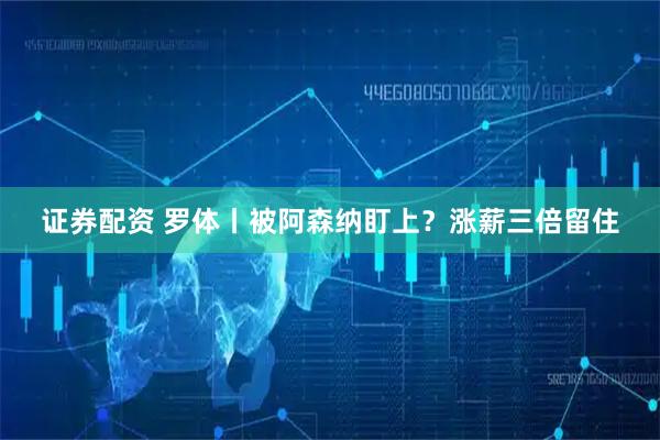 证券配资 罗体丨被阿森纳盯上？涨薪三倍留住