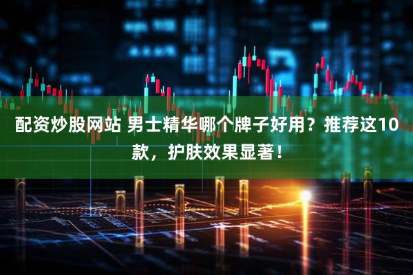 配资炒股网站 男士精华哪个牌子好用？推荐这10款，护肤效果显著！