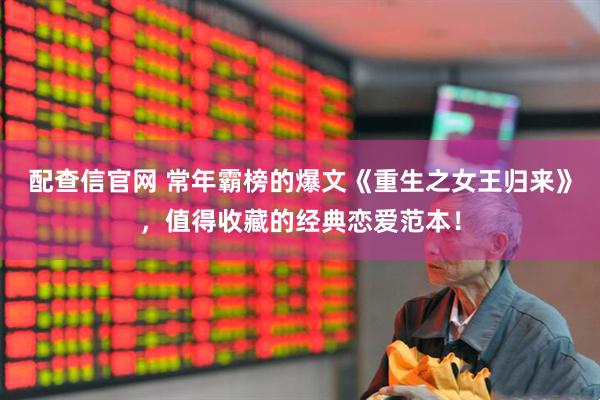 配查信官网 常年霸榜的爆文《重生之女王归来》，值得收藏的经典恋爱范本！