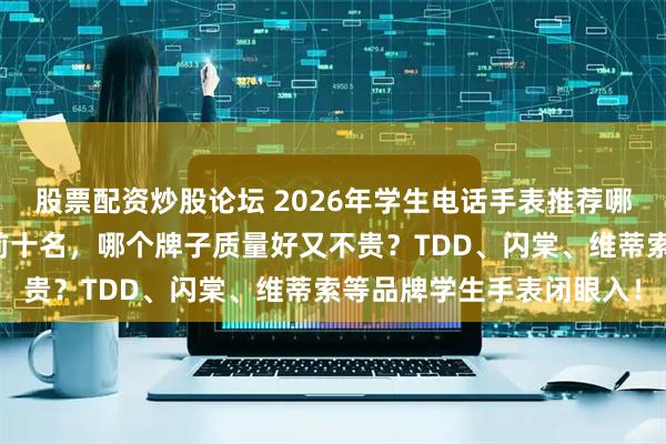 股票配资炒股论坛 2026年学生电话手表推荐哪款？精选性价比排行榜前十名，哪个牌子质量好又不贵？TDD、闪棠、维蒂索等品牌学生手表闭眼入！