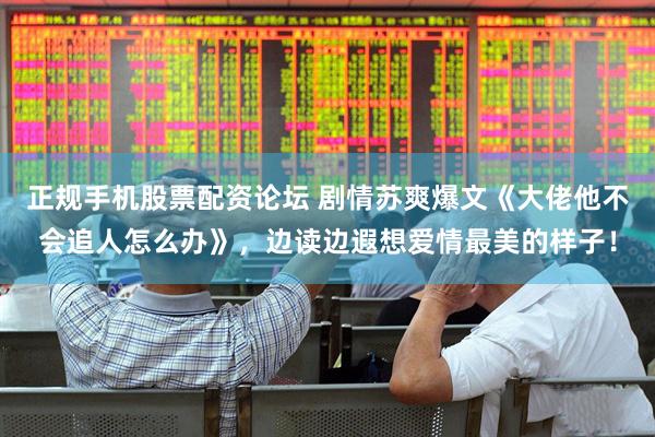 正规手机股票配资论坛 剧情苏爽爆文《大佬他不会追人怎么办》，边读边遐想爱情最美的样子！