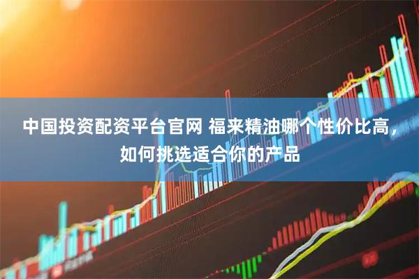 中国投资配资平台官网 福来精油哪个性价比高，如何挑选适合你的产品