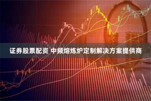 证券股票配资 中频熔炼炉定制解决方案提供商