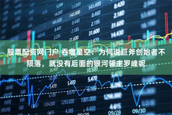 股票配资网门户 吞噬星空：为何说巨斧创始者不陨落，就没有后面的银河领主罗峰呢