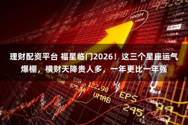 理财配资平台 福星临门2026！这三个星座运气爆棚，横财天降贵人多，一年更比一年强