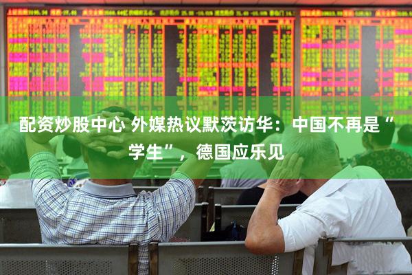 配资炒股中心 外媒热议默茨访华：中国不再是“学生”，德国应乐见