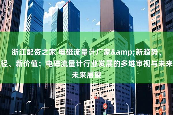 浙江配资之家 电磁流量计厂家&新趋势、新路径、新价值：电磁流量计行业发展的多维审视与未来展望