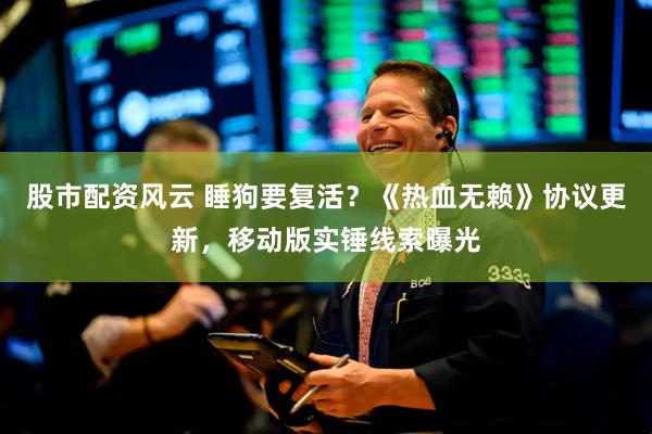 股市配资风云 睡狗要复活？《热血无赖》协议更新，移动版实锤线索曝光