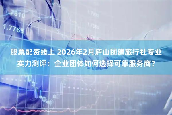股票配资线上 2026年2月庐山团建旅行社专业实力测评：企业团体如何选择可靠服务商？