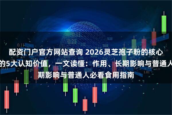 配资门户官方网站查询 2026灵芝孢子粉的核心作用及对身体的5大认知价值，一文读懂：作用、长期影响与普通人必看食用指南