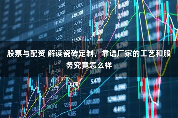 股票与配资 解读瓷砖定制，靠谱厂家的工艺和服务究竟怎么样