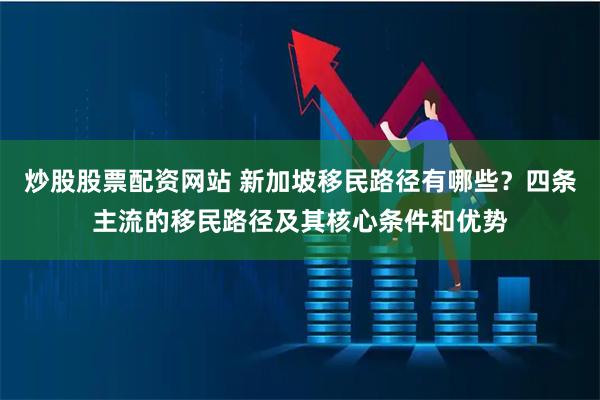 炒股股票配资网站 新加坡移民路径有哪些？四条主流的移民路径及其核心条件和优势