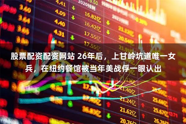 股票配资配资网站 26年后，上甘岭坑道唯一女兵，在纽约餐馆被当年美战俘一眼认出
