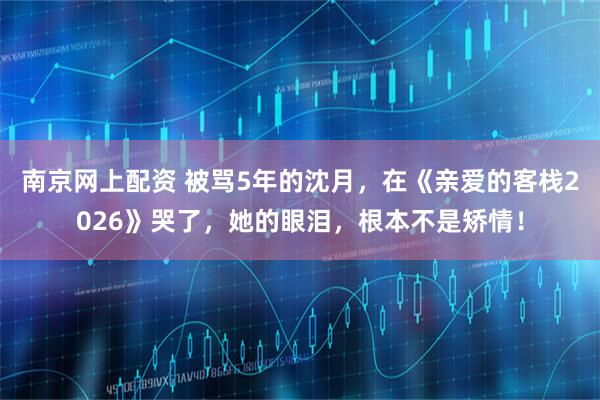 南京网上配资 被骂5年的沈月，在《亲爱的客栈2026》哭了，她的眼泪，根本不是矫情！