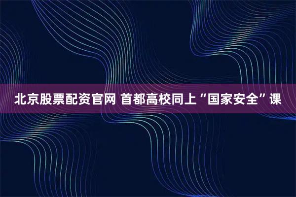 北京股票配资官网 首都高校同上“国家安全”课
