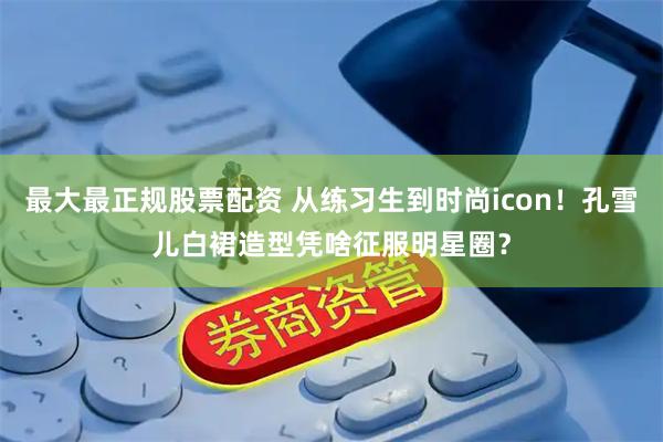 最大最正规股票配资 从练习生到时尚icon！孔雪儿白裙造型凭啥征服明星圈？