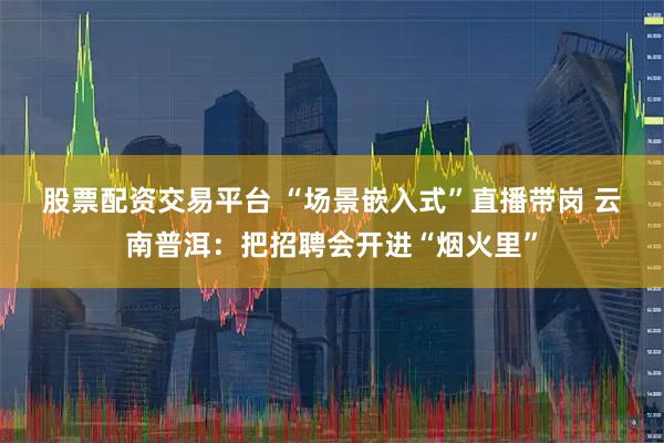 股票配资交易平台 “场景嵌入式”直播带岗 云南普洱：把招聘会开进“烟火里”