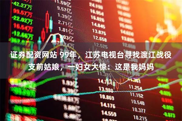 证券配资网站 99年，江苏电视台寻找渡江战役支前姑娘，一妇女大惊：这是我妈妈