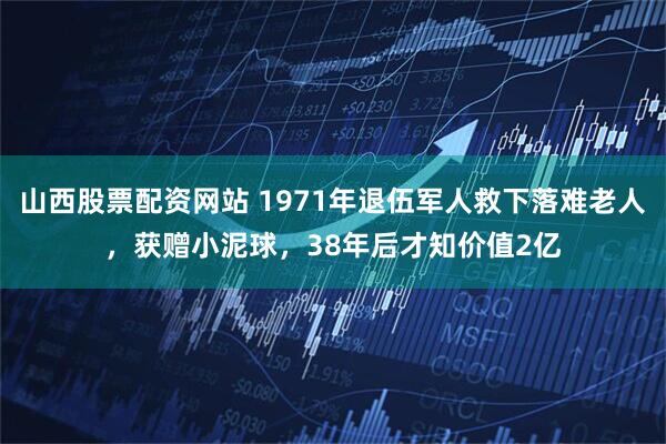 山西股票配资网站 1971年退伍军人救下落难老人，获赠小泥球，38年后才知价值2亿