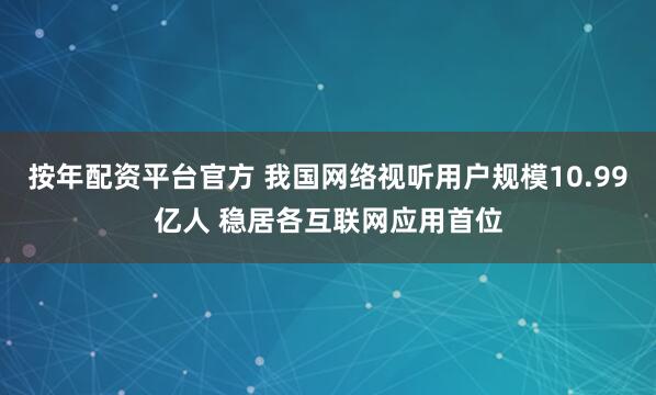 按年配资平台官方 我国网络视听用户规模10.99亿人 稳居各互联网应用首位