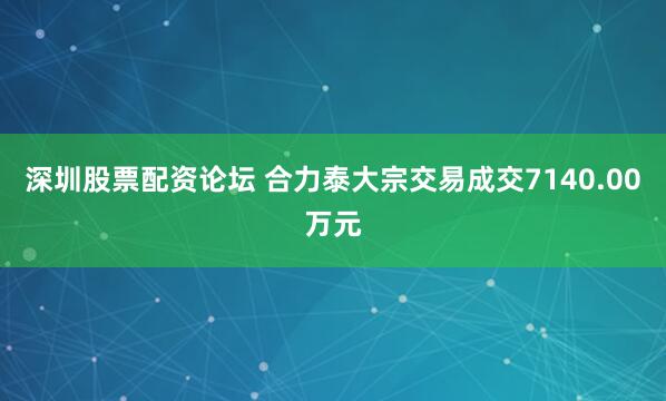 深圳股票配资论坛 合力泰大宗交易成交7140.00万元