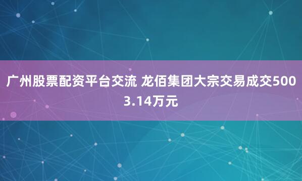 广州股票配资平台交流 龙佰集团大宗交易成交5003.14万元