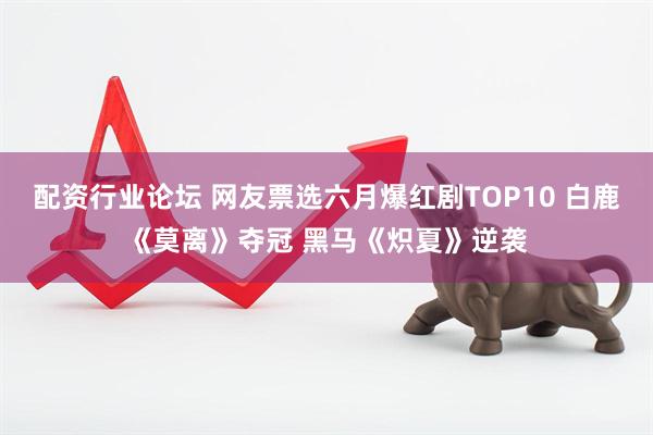 配资行业论坛 网友票选六月爆红剧TOP10 白鹿《莫离》夺冠 黑马《炽夏》逆袭